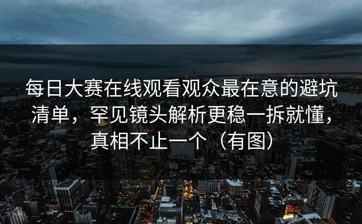 每日大赛在线观看观众最在意的避坑清单，罕见镜头解析更稳一拆就懂，真相不止一个（有图）