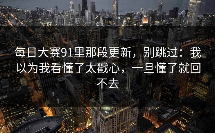 每日大赛91里那段更新，别跳过：我以为我看懂了太戳心，一旦懂了就回不去