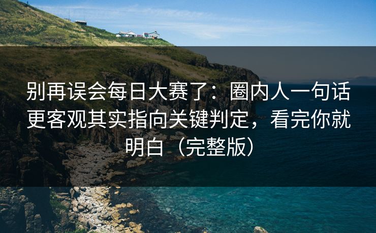 别再误会每日大赛了：圈内人一句话更客观其实指向关键判定，看完你就明白（完整版）