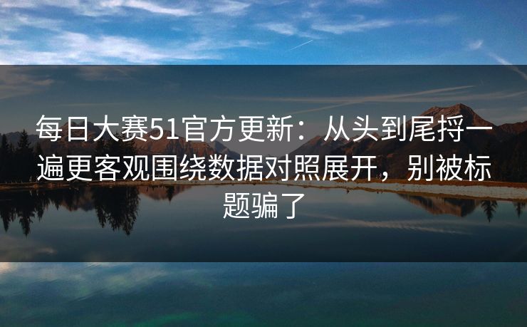 每日大赛51官方更新：从头到尾捋一遍更客观围绕数据对照展开，别被标题骗了