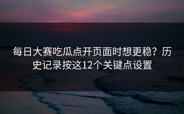每日大赛吃瓜点开页面时想更稳？历史记录按这12个关键点设置