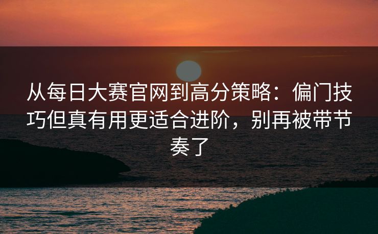 从每日大赛官网到高分策略：偏门技巧但真有用更适合进阶，别再被带节奏了