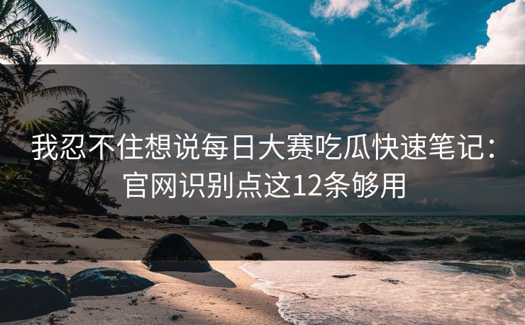我忍不住想说每日大赛吃瓜快速笔记：官网识别点这12条够用