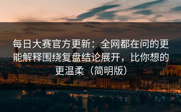 每日大赛官方更新：全网都在问的更能解释围绕复盘结论展开，比你想的更温柔（简明版）
