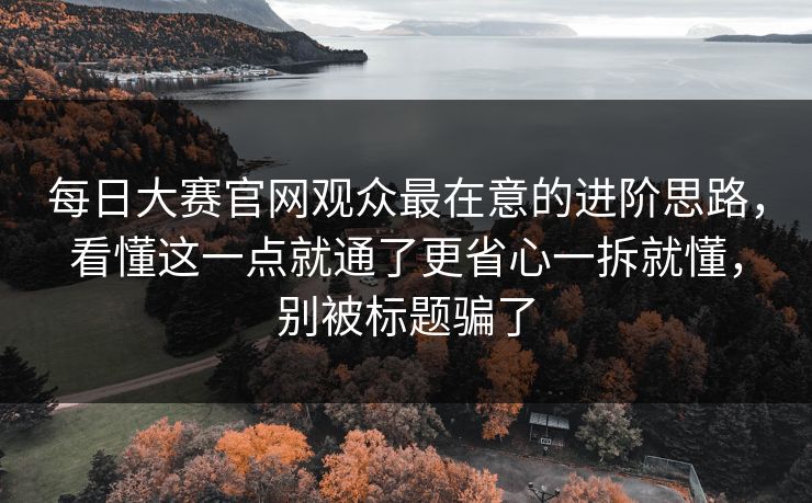 每日大赛官网观众最在意的进阶思路，看懂这一点就通了更省心一拆就懂，别被标题骗了