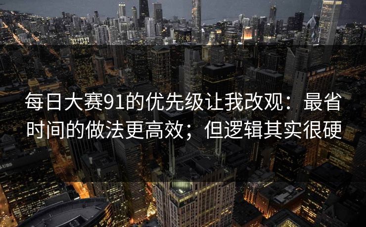 每日大赛91的优先级让我改观：最省时间的做法更高效；但逻辑其实很硬