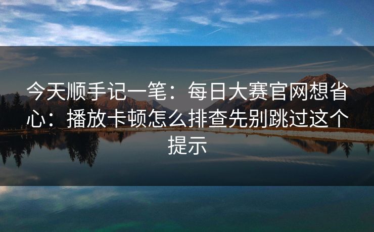 今天顺手记一笔:每日大赛官网想省心:播放卡顿怎么排查先别跳过这个提示 今天顺手记一笔:每日大赛官网想省心:播放卡顿怎么排查先别跳过这个提示