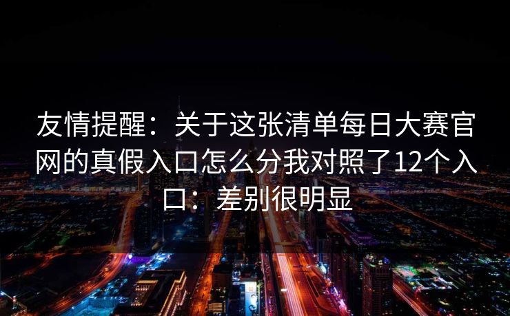 友情提醒：关于这张清单<strong>每日大赛</strong>官网的真假入口怎么分我对照了12个入口：差别很明显