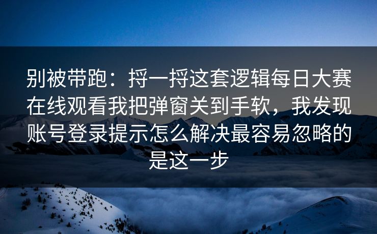 别被带跑：捋一捋这套逻辑<strong>每日大赛</strong>在线观看我把弹窗关到手软，我发现账号登录提示怎么解决最容易忽略的是这一步