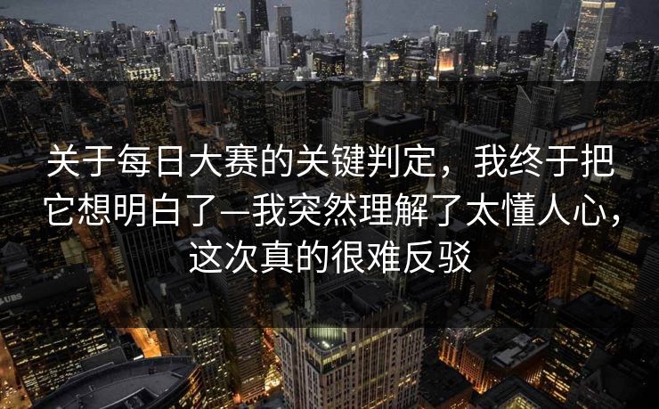 关于<strong>每日大赛</strong>的关键判定，我终于把它想明白了—我突然理解了太懂人心，这次真的很难反驳