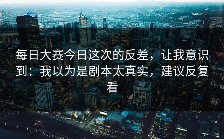 <strong>每日大赛</strong>今日这次的反差，让我意识到：我以为是剧本太真实，建议反复看