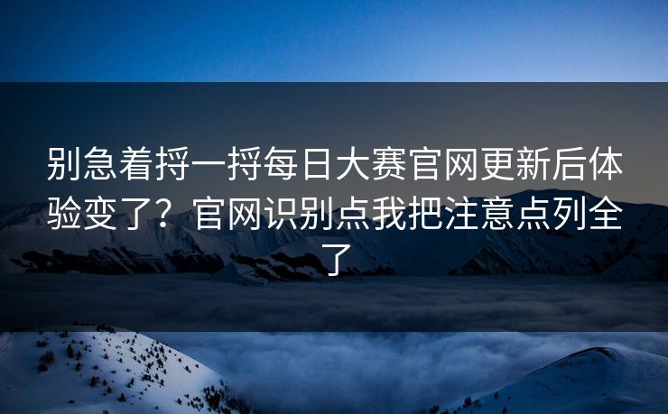 别急着捋一捋每日大赛官网更新后体验变了？官网识别点我把注意点列全了