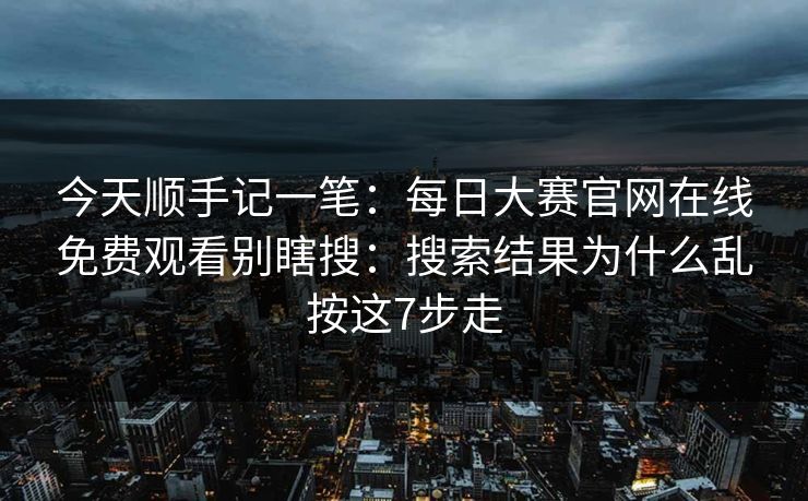 今天顺手记一笔：每日大赛官网在线免费观看别瞎搜：搜索结果为什么乱按这7步走
