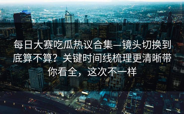 每日大赛吃瓜热议合集—镜头切换到底算不算?关键时间线梳理更清晰带你看全,这次不一样 每日大赛吃瓜热议合集—镜头切换到底算不算?关键时间线梳理更清晰带你看全,这次不一样