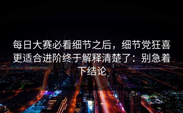 每日大赛必看细节之后，细节党狂喜更适合进阶终于解释清楚了：别急着下结论