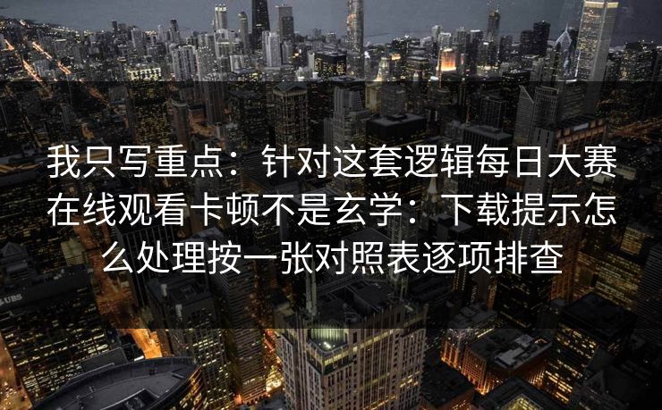 我只写重点：针对这套逻辑每日大赛在线观看卡顿不是玄学：下载提示怎么处理按一张对照表逐项排查