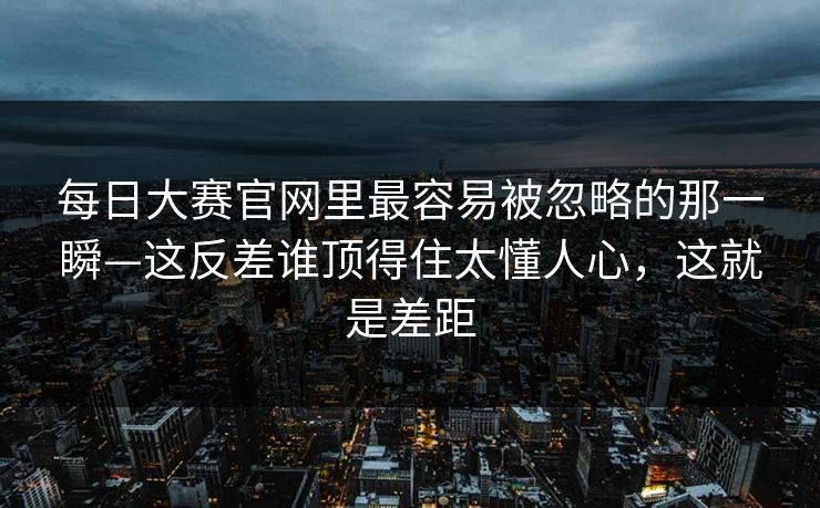 <strong>每日大赛</strong>官网里最容易被忽略的那一瞬—这反差谁顶得住太懂人心，这就是差距