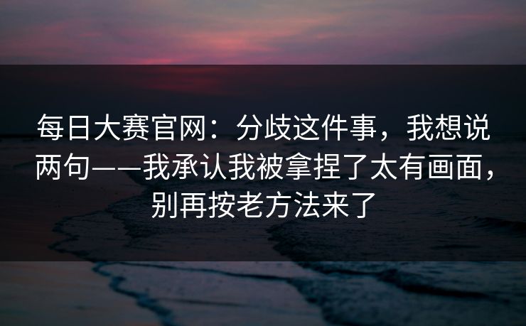 每日大赛官网：分歧这件事，我想说两句——我承认我被拿捏了太有画面，别再按老方法来了