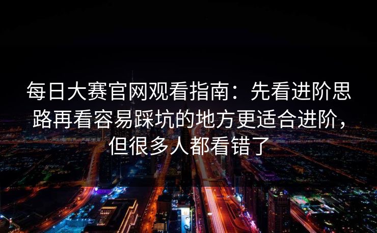 每日大赛官网观看指南：先看进阶思路再看容易踩坑的地方更适合进阶，但很多人都看错了