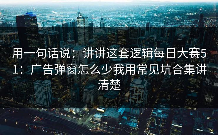 用一句话说：讲讲这套逻辑每日大赛51：广告弹窗怎么少我用常见坑合集讲清楚
