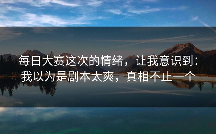 每日大赛这次的情绪，让我意识到：我以为是剧本太爽，真相不止一个