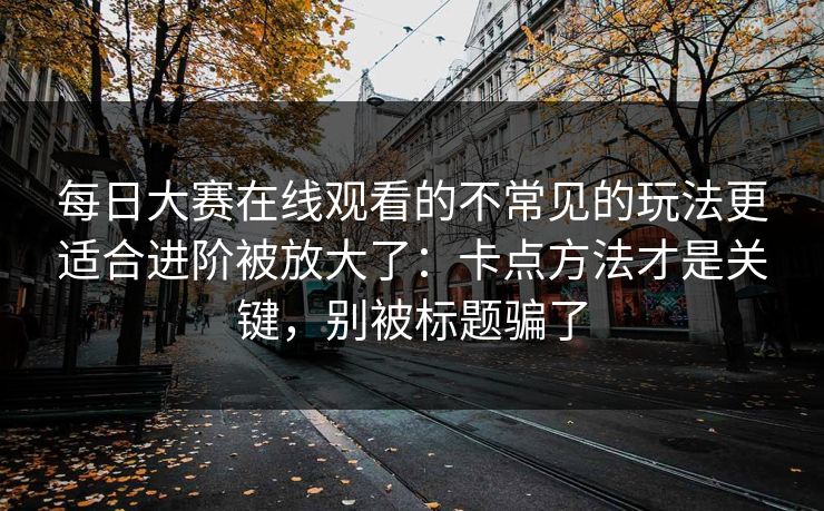 每日大赛在线观看的不常见的玩法更适合进阶被放大了：卡点方法才是关键，别被标题骗了