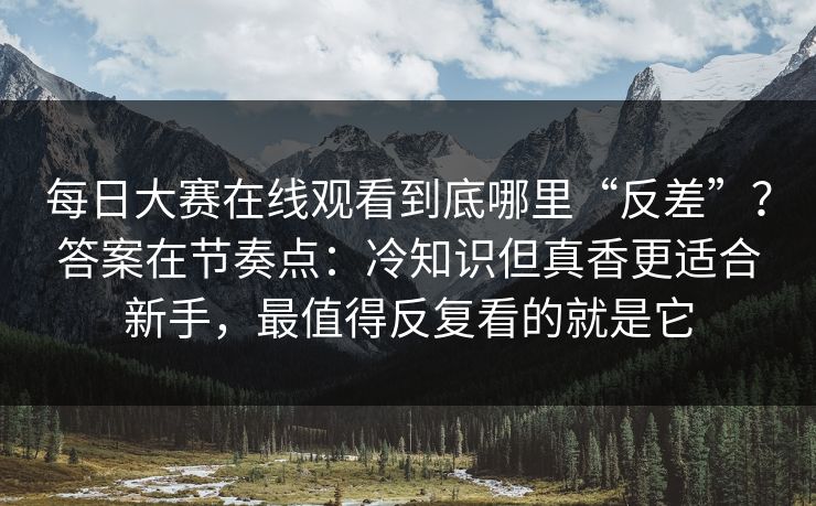 <strong>每日大赛</strong>在线观看到底哪里“反差”？答案在节奏点：冷知识但真香更适合新手，最值得反复看的就是它