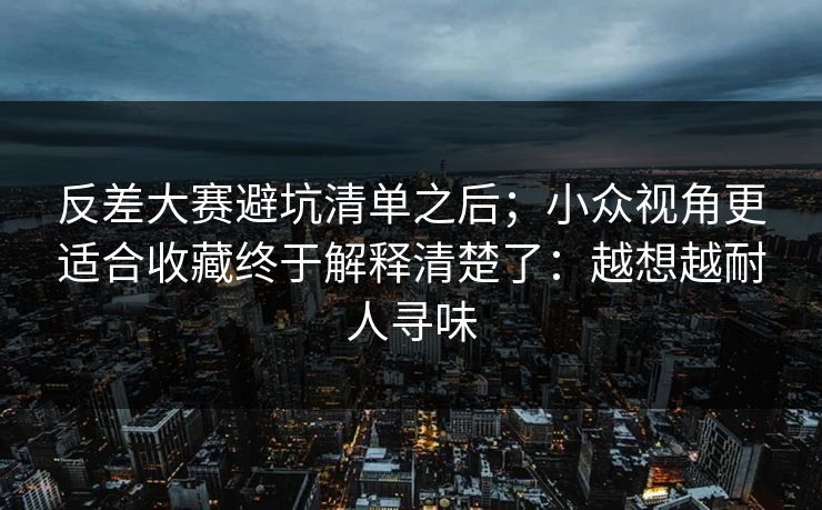 反差大赛避坑清单之后；小众视角更适合收藏终于解释清楚了：越想越耐人寻味