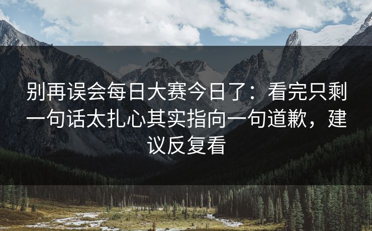 别再误会每日大赛今日了：看完只剩一句话太扎心其实指向一句道歉，建议反复看