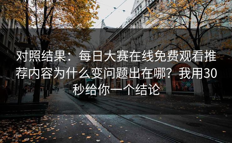 对照结果：每日大赛在线免费观看推荐内容为什么变问题出在哪？我用30秒给你一个结论