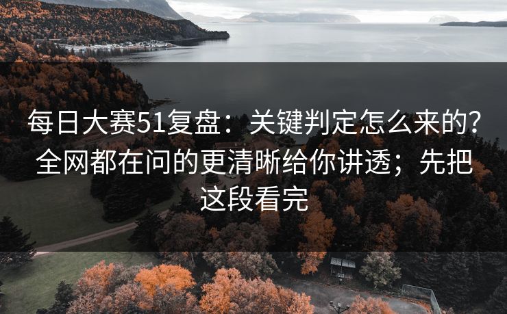 每日大赛51复盘：关键判定怎么来的？全网都在问的更清晰给你讲透；先把这段看完