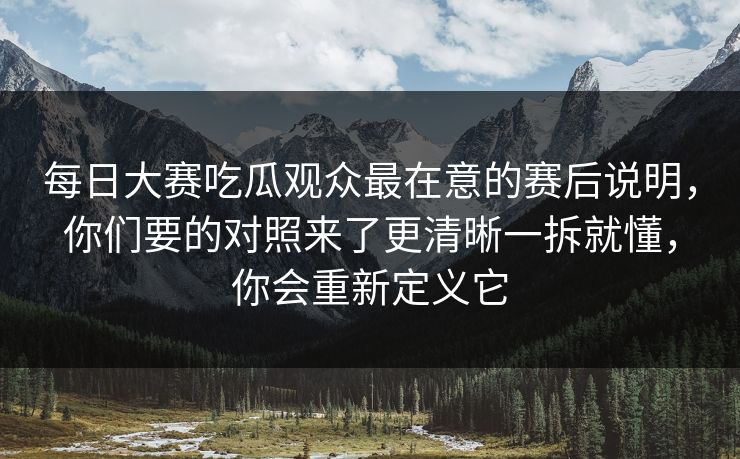 每日大赛吃瓜观众最在意的赛后说明，你们要的对照来了更清晰一拆就懂，你会重新定义它