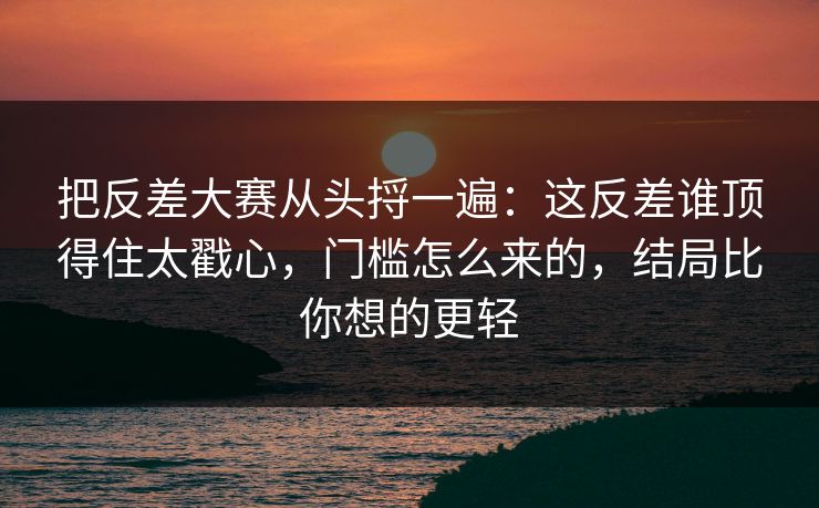 把反差大赛从头捋一遍：这反差谁顶得住太戳心，门槛怎么来的，结局比你想的更轻