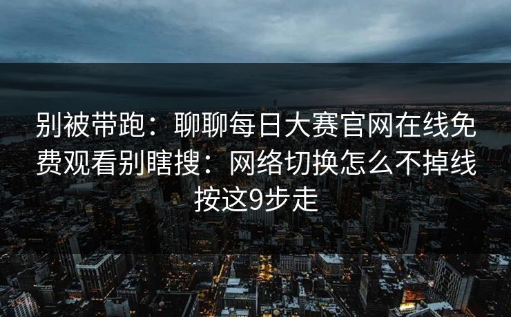 别被带跑：聊聊每日大赛官网在线免费观看别瞎搜：网络切换怎么不掉线按这9步走