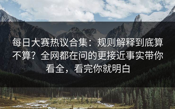 每日大赛热议合集：规则解释到底算不算？全网都在问的更接近事实带你看全，看完你就明白