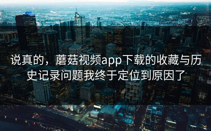 说真的，蘑菇视频app下载的收藏与历史记录问题我终于定位到原因了