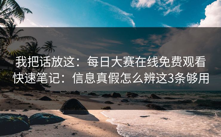我把话放这：每日大赛在线免费观看快速笔记：信息真假怎么辨这3条够用