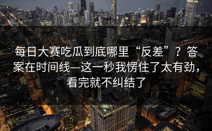每日大赛吃瓜到底哪里“反差”？答案在时间线—这一秒我愣住了太有劲，看完就不纠结了