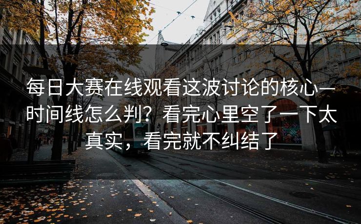 每日大赛在线观看这波讨论的核心—时间线怎么判？看完心里空了一下太真实，看完就不纠结了