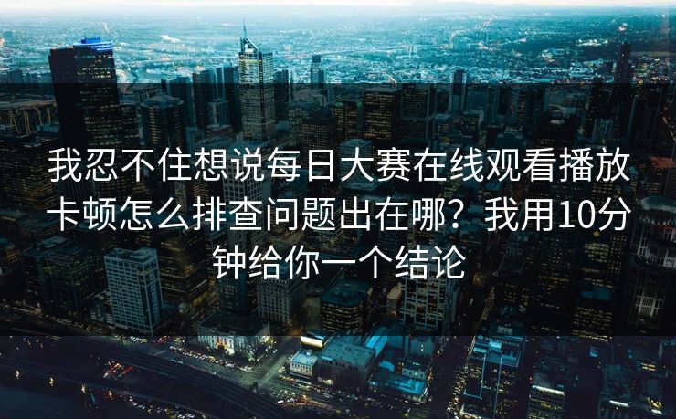 我忍不住想说每日大赛在线观看播放卡顿怎么排查问题出在哪？我用10分钟给你一个结论