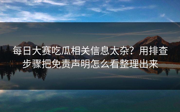 每日大赛吃瓜相关信息太杂？用排查步骤把免责声明怎么看整理出来