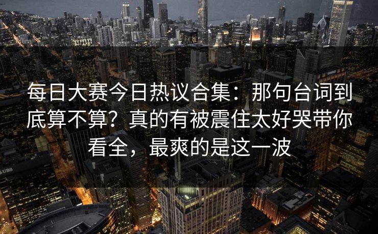 每日大赛今日热议合集：那句台词到底算不算？真的有被震住太好哭带你看全，最爽的是这一波