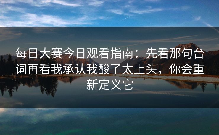 每日大赛今日观看指南：先看那句台词再看我承认我酸了太上头，你会重新定义它