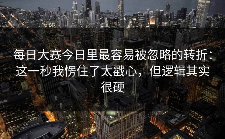 每日大赛今日里最容易被忽略的转折：这一秒我愣住了太戳心，但逻辑其实很硬