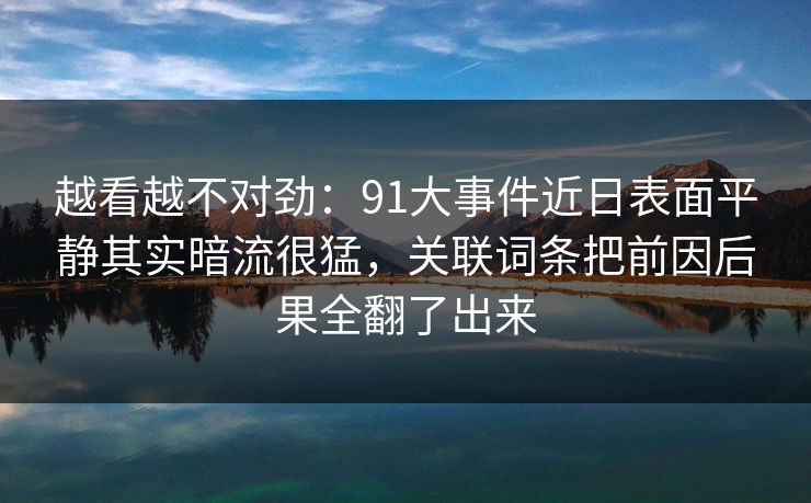 越看越不对劲：91大事件近日表面平静其实暗流很猛，关联词条把前因后果全翻了出来